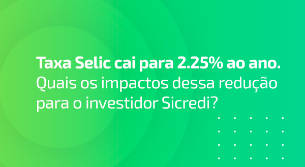 Taxa Selic cai para 2.25% ao ano. Quais os impactos dessa redução para o investidor Sicredi?